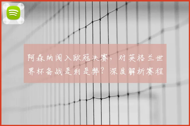 阿森纳闯入欧冠决赛，对英格兰世界杯备战是利是弊？深度解析赛程与球员状态