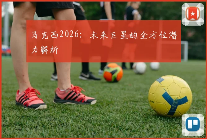 马克西2026：未来巨星的全方位潜力解析
