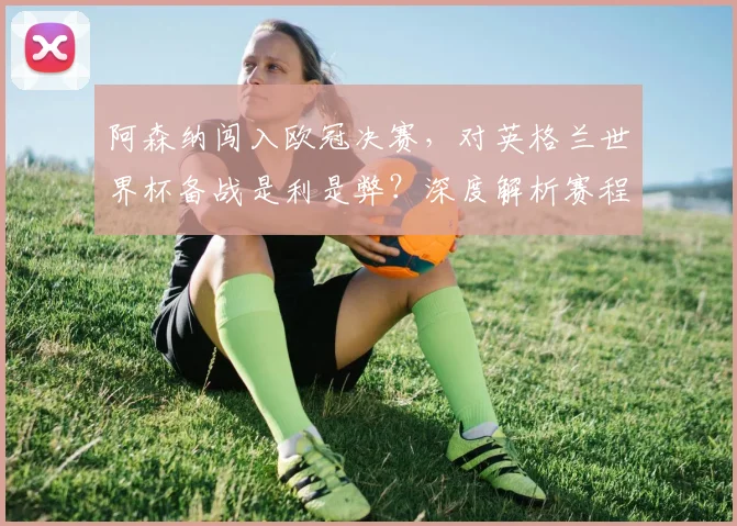 阿森纳闯入欧冠决赛，对英格兰世界杯备战是利是弊？深度解析赛程与球员状态