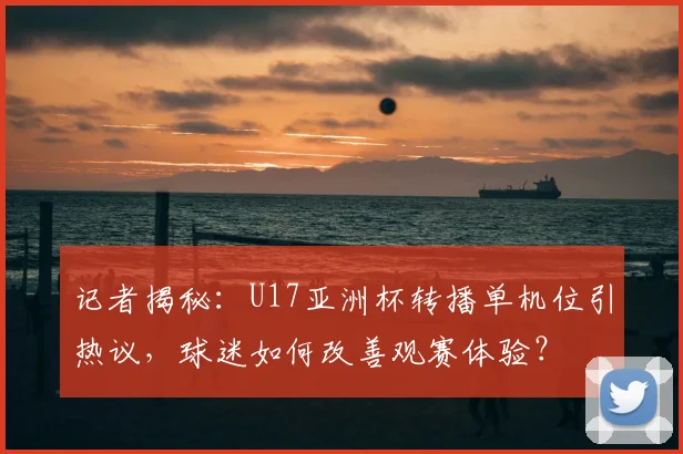 记者揭秘：U17亚洲杯转播单机位引热议，球迷如何改善观赛体验？
