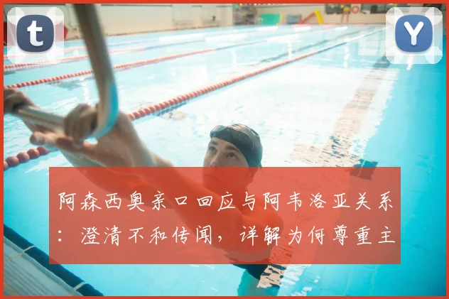 阿森西奥亲口回应与阿韦洛亚关系：澄清不和传闻，详解为何尊重主帅决策