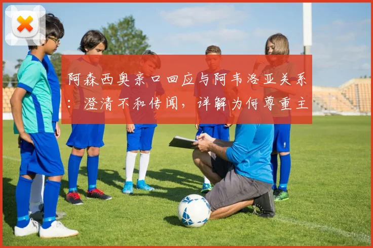 阿森西奥亲口回应与阿韦洛亚关系：澄清不和传闻，详解为何尊重主帅决策