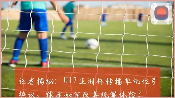 记者揭秘：U17亚洲杯转播单机位引热议，球迷如何改善观赛体验？