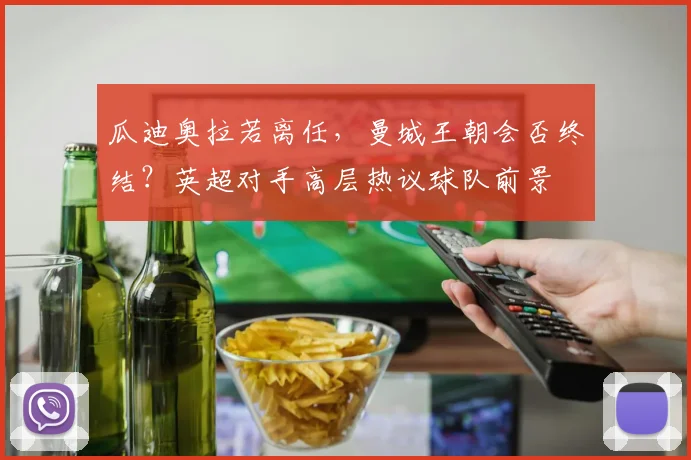 瓜迪奥拉若离任,曼城王朝会否终结?英超对手高层热议球队前景